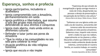 Esperança, sonhos e profecia
• Igreja participativa, includente e
acolhedora
• Igreja comprometida com a Amazônia,
permanentemente em saída
• Igreja profética e libertadora, que assuma
a luta dos grupos mais excluídos,
defendendo os seus direitos e conquistas
• Igreja mais aberta, mais unida entre as
diferentes culturas
• Defender e lutar junto aos povos da
Amazônia
• “Que la visita a las comunidades no sea
solo para celebrar la misa”
• Atuação profética da vida religiosa
feminina
• Igreja que escuta e não impõe
“Esperança de que através da
evangelização a Igreja consiga mostrar o
rosto de Cristo, despertando nas
pessoas o desejo da preservação e
recuperação do território e da cultura.”
Diocese Barra do Garça / Mato Grosso / Brasil
“Soñamos con una Iglesia unida con
cada una de nosotros, conscientes del
inmenso valor de encontrarnos
ubicados en este paraíso amazónico.
Debemos crear, impartir este mismo
sentir a todos los que nos rodean,
especialmente en los jóvenes y niños.
Educando a todos que debemos cuidar
nuestro medio ambiente desde donde
estemos, comenzando en nuestra
familia, en nuestro trabajo, en nuestra
comunidad.”
Vicariato Apostólico del Beni / Bolivia
 