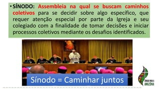 •SÍNODO: Assembleia na qual se buscam caminhos
coletivos para se decidir sobre algo específico, que
requer atenção especial por parte da Igreja e seu
colegiado com a finalidade de tomar decisões e iniciar
processos coletivos mediante os desafios identificados.
Sínodo = Caminhar juntos
 