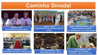 Caminho Sinodal
Outubro – 2017
Convocação do Sínodo para a
Amazônia
Janeiro – 2018
Papa Francisco se encontra com os
povos
indígenas (Puerto Maldonado – Peru)
Junho – 2018 a Fevereiro - 2019
Escuta Sinodal nos países
pan-amazônicos e em outros países
6 a 27 de Outubro – 2019
Assembleia Sinodal - Roma
12 de Fevereiro – 2020
Lançamento da Exortação
Apostólica Querida Amazônia,
Março a setembro – 2019
Pré-Sínodos em toda a Panamazônia
 