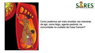Como podemos ser mais sinodais nas maneiras
de agir, como leigo, agente pastoral, na
comunidade no cuidado da Casa Comum?
 