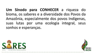 Um Sínodo para CONHECER a riqueza do
bioma, os saberes e a diversidade dos Povos da
Amazônia, especialmente dos povos Indígenas,
suas lutas por uma ecologia integral, seus
sonhos e esperanças.
 