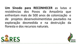 Um Sínodo para RECONHECER as lutas e
resistências dos Povos da Amazônia que
enfrentam mais de 500 anos de colonização e
de projetos desenvolvimentistas pautados na
exploração desmedida e na destruição da
floresta e dos recursos naturais.
 