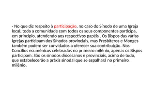 - No que diz respeito à participação, no caso do Sínodo de uma Igreja
local, toda a comunidade com todos os seus componentes participa,
em princípio, atendendo aos respectivos papéis . Os Bispos das várias
Igrejas participam dos Sínodos provinciais, mas Presbíteros e Monges
também podem ser convidados a oferecer sua contribuição. Nos
Concílios ecumênicos celebrados no primeiro milênio, apenas os Bispos
participam. São os sínodos diocesanos e provinciais, acima de tudo,
que estabelecerão a práxis sinodal que se espalhará no primeiro
milênio.
 