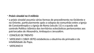 - Práxis sinodal no II milênio
- a práxis sinodal assumia várias formas de procedimento no Ocidente e
no Oriente, particularmente após o colapso da comunhão entre a Igreja
de Constantinopla e a Igreja de Roma (século 11) e a queda sob
controle Político islâmico dos territórios eclesiásticos pertencentes aos
patriarcados de Alexandria, Antioquia e Jerusalém.
- CONCÍLIO DE TRENTO
- VATICANO I (1869-1870) estabeleceu a doutrina do primado e da
infalibilidade do Papa.
- VATICANO II
 