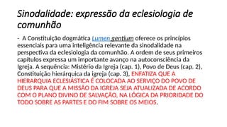 Sinodalidade: expressão da eclesiologia de
comunhão
- A Constituição dogmática Lumen gentium oferece os princípios
essenciais para uma inteligência relevante da sinodalidade na
perspectiva da eclesiologia da comunhão. A ordem de seus primeiros
capítulos expressa um importante avanço na autoconsciência da
Igreja. A sequência: Mistério da Igreja (cap. 1), Povo de Deus (cap. 2),
Constituição hierárquica da igreja (cap. 3), ENFATIZA QUE A
HIERARQUIA ECLESIÁSTICA É COLOCADA AO SERVIÇO DO POVO DE
DEUS PARA QUE A MISSÃO DA IGREJA SEJA ATUALIZADA DE ACORDO
COM O PLANO DIVINO DE SALVAÇÃO, NA LÓGICA DA PRIORIDADE DO
TODO SOBRE AS PARTES E DO FIM SOBRE OS MEIOS.
 
