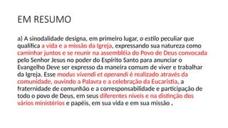 EM RESUMO
a) A sinodalidade designa, em primeiro lugar, o estilo peculiar que
qualifica a vida e a missão da Igreja, expressando sua natureza como
caminhar juntos e se reunir na assembléia do Povo de Deus convocada
pelo Senhor Jesus no poder do Espírito Santo para anunciar o
Evangelho Deve ser expresso da maneira comum de viver e trabalhar
da Igreja. Esse modus vivendi et operandi é realizado através da
comunidade, ouvindo a Palavra e a celebração da Eucaristia, a
fraternidade de comunhão e a corresponsabilidade e participação de
todo o povo de Deus, em seus diferentes níveis e na distinção dos
vários ministérios e papéis, em sua vida e em sua missão .
 
