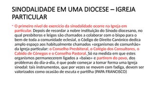SINODALIDADE EM UMA DIOCESE – IGREJA
PARTICULAR
- O primeiro nível de exercício da sinodalidade ocorre na Igreja em
particular. Depois de recordar a nobre instituição do Sínodo diocesano, no
qual presbíteros e leigos são chamados a colaborar com o bispo para o
bem de toda a comunidade eclesial, o Código de Direito Canónico dedica
amplo espaço aos habitualmente chamados «organismos de comunhão»
da Igreja particular: o Conselho Presbiteral, o Colégio dos Consultores, o
Cabido de Cónegos e o Conselho Pastoral. Só na medida em que estes
organismos permanecerem ligados a «baixo» e partirem do povo, dos
problemas do dia-a-dia, é que pode começar a tomar forma uma Igreja
sinodal: tais instrumentos, que por vezes se movem com fadiga, devem ser
valorizados como ocasião de escuta e partilha (PAPA FRANCISCO)
 