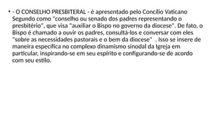 • - O CONSELHO PRESBITERAL - é apresentado pelo Concílio Vaticano
Segundo como "conselho ou senado dos padres representando o
presbitério", que visa "auxiliar o Bispo no governo da diocese". De fato, o
Bispo é chamado a ouvir os padres, consultá-los e conversar com eles
"sobre as necessidades pastorais e o bem da diocese" . Isso se insere de
maneira específica no complexo dinamismo sinodal da Igreja em
particular, inspirando-se em seu espírito e configurando-se de acordo
com seu estilo.
 