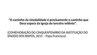 “O caminho da sinodalidade é precisamente o caminho que
Deus espera da Igreja do terceiro milênio”.
(COMEMORAÇÃO DO CINQUENTENÁRIO DA INSTITUIÇÃO DO
SÍNODO DOS BISPOS, 2015 – Papa Francisco)
 