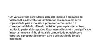 • Em várias Igrejas particulares, para dar impulso à aplicação do
Vaticano II, as Assembléias também são realizadas com certa
regularidade para expressar e promover a comunhão e a
corresponsabilidade, além de contribuir para o planejamento e
avaliação pastorais integrados. Essas Assembleias têm um significado
importante no caminho sinodal da comunidade eclesial como
estrutura e preparação comum para a celebração do Sínodo
diocesano.
 