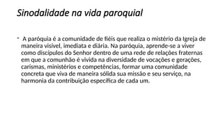 Sinodalidade na vida paroquial
- A paróquia é a comunidade de fiéis que realiza o mistério da Igreja de
maneira visível, imediata e diária. Na paróquia, aprende-se a viver
como discípulos do Senhor dentro de uma rede de relações fraternas
em que a comunhão é vivida na diversidade de vocações e gerações,
carismas, ministérios e competências, formar uma comunidade
concreta que viva de maneira sólida sua missão e seu serviço, na
harmonia da contribuição específica de cada um.
 