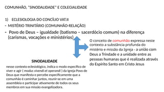 COMUNHÃO, “SINODALIDADE” E COLEGIALIDADE
1) ECLESIOLOGIA DO CONCÍLIO VAT.II
- MISTÉRIO TRINITÁRIO (COMUNHÃO-RELAÇÃO)
- Povo de Deus – igualdade (batismo – sacerdócio comum) na diferença
(carismas, vocações e ministérios)
O conceito de comunhão expressa neste
contexto a substância profunda do
mistério e missão da Igreja - a união com
Deus a Trindade e a unidade entre as
pessoas humanas que é realizada através
do Espírito Santo em Cristo Jesus
SINODALIDADE
nesse contexto eclesiológico, indica o modo específico de
viver e agir ( modus vivendi et operandi ) da Igreja Povo de
Deus que manifesta e percebe especificamente que a
comunhão é caminhar juntos, reunir-se em uma
assembleia e participar ativamente de todos os seus
membros em sua missão evangelizadora.
 