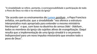 “A sinodalidade se refere, portanto, à corresponsabilidade e participação de todo
o Povo de Deus na vida e na missão da Igreja”
“De acordo com os ensinamentos do Lumen gentium , o Papa Francisco
enfatiza, em particular, que a sinodalidade "nos oferece a estrutura
interpretativa mais apropriada para entender o mesmo ministério
hierárquico" e que, com base na doutrina do sensus fidei - fidelium ,
todos os membros da Igreja são sujeitos ativos de evangelização. Daqui
resulta que a implementação de uma Igreja sinodal é o orçamento
indispensável para um novo impulso missionário que envolve todo o
povo de Deus”.
 