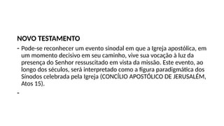 NOVO TESTAMENTO
- Pode-se reconhecer um evento sinodal em que a Igreja apostólica, em
um momento decisivo em seu caminho, vive sua vocação à luz da
presença do Senhor ressuscitado em vista da missão. Este evento, ao
longo dos séculos, será interpretado como a figura paradigmática dos
Sínodos celebrada pela Igreja (CONCÍLIO APOSTÓLICO DE JERUSALÉM,
Atos 15).
-
 