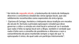 - No início do segundo século, o testemunho de Inácio de Antioquia
descreve a consciência sinodal das várias igrejas locais, que são
solidamente reconhecidas como expressões da única Igreja.
- Cipriano di Cartago, herdeiro e intérprete dessa tradição em meados
do século III, formula o princípio episcopal e sinodal que deve
governar a vida e a missão em nível local e universal: se é verdade
que nada é feito na Igreja local sem a Bispo, também é verdade que
nada é feito sem o conselho de presbíteros e diáconos e sem o
consentimento do povo mantendo sempre a regra de que "o
episcopado é único, do qual cada um participa inteiramente“.
 