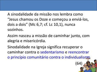 A sinodalidade da missão nos lembra como
“Jesus chamou os Doze e começou a enviá-los,
dois a dois” (Mc 6,7; cf. Lc 10,1), nunca
sozinhos.
Assim nasceu a missão de caminhar junto, com
alegria e misericórdia.
Sinodalidade na Igreja significa recuperar o
caminhar contra o sedentarismo e reencontrar
o princípio comunitário contra o individualismo
(64)
 