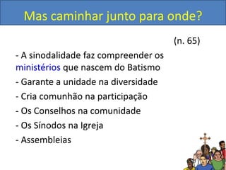 Mas caminhar junto para onde?
(n. 65)
- A sinodalidade faz compreender os
ministérios que nascem do Batismo
- Garante a unidade na diversidade
- Cria comunhão na participação
- Os Conselhos na comunidade
- Os Sínodos na Igreja
- Assembleias
 