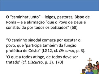 O “caminhar junto” – leigos, pastores, Bispo de
Roma – é a afirmação “que o Povo de Deus é
constituído por todos os batizados” (68)
“O caminho sinodal começa por escutar o
povo, que ‘participa também da função
profética de Cristo” (LG12, cf. Discurso, p. 3).
‘O que a todos atinge, de todos deve ser
tratado’ (cf. Discurso, p. 3). (70)
 