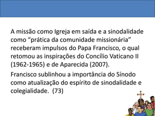A missão como Igreja em saída e a sinodalidade
como “prática da comunidade missionária”
receberam impulsos do Papa Francisco, o qual
retomou as inspirações do Concílio Vaticano II
(1962-1965) e de Aparecida (2007).
Francisco sublinhou a importância do Sínodo
como atualização do espírito de sinodalidade e
colegialidade. (73)
 