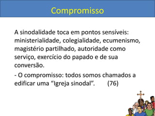 Compromisso
A sinodalidade toca em pontos sensíveis:
ministerialidade, colegialidade, ecumenismo,
magistério partilhado, autoridade como
serviço, exercício do papado e de sua
conversão.
- O compromisso: todos somos chamados a
edificar uma “Igreja sinodal”. (76)
 