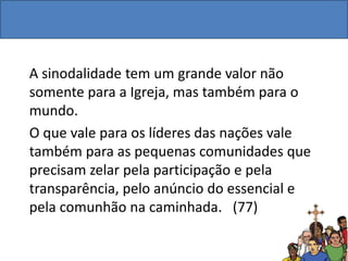 A sinodalidade tem um grande valor não
somente para a Igreja, mas também para o
mundo.
O que vale para os líderes das nações vale
também para as pequenas comunidades que
precisam zelar pela participação e pela
transparência, pelo anúncio do essencial e
pela comunhão na caminhada. (77)
 