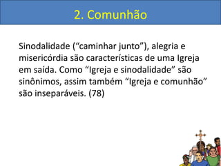 2. Comunhão
Sinodalidade (“caminhar junto”), alegria e
misericórdia são características de uma Igreja
em saída. Como “Igreja e sinodalidade” são
sinônimos, assim também “Igreja e comunhão”
são inseparáveis. (78)
 