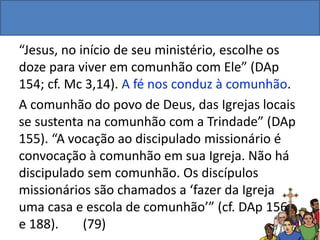 “Jesus, no início de seu ministério, escolhe os
doze para viver em comunhão com Ele” (DAp
154; cf. Mc 3,14). A fé nos conduz à comunhão.
A comunhão do povo de Deus, das Igrejas locais
se sustenta na comunhão com a Trindade” (DAp
155). “A vocação ao discipulado missionário é
convocação à comunhão em sua Igreja. Não há
discipulado sem comunhão. Os discípulos
missionários são chamados a ‘fazer da Igreja
uma casa e escola de comunhão’” (cf. DAp 156
e 188). (79)
 