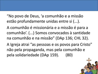 “No povo de Deus, ‘a comunhão e a missão
estão profundamente unidas entre si (...).
A comunhão é missionária e a missão é para a
comunhão’. (...) Somos convocados à santidade
na comunhão e na missão” (DAp 136; CHL 32).
A Igreja atrai “as pessoas e os povos para Cristo”
não pela propaganda, mas pela comunhão e
pela solidariedade (DAp 159). (80)
 