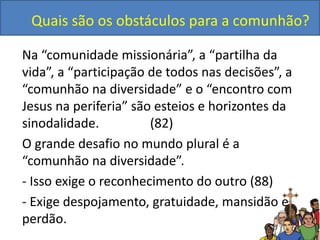 Quais são os obstáculos para a comunhão?
Na “comunidade missionária”, a “partilha da
vida”, a “participação de todos nas decisões”, a
“comunhão na diversidade” e o “encontro com
Jesus na periferia” são esteios e horizontes da
sinodalidade. (82)
O grande desafio no mundo plural é a
“comunhão na diversidade”.
- Isso exige o reconhecimento do outro (88)
- Exige despojamento, gratuidade, mansidão e
perdão.
 