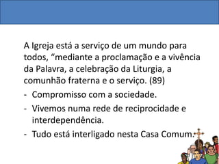 A Igreja está a serviço de um mundo para
todos, “mediante a proclamação e a vivência
da Palavra, a celebração da Liturgia, a
comunhão fraterna e o serviço. (89)
- Compromisso com a sociedade.
- Vivemos numa rede de reciprocidade e
interdependência.
- Tudo está interligado nesta Casa Comum.
 