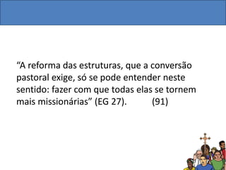 “A reforma das estruturas, que a conversão
pastoral exige, só se pode entender neste
sentido: fazer com que todas elas se tornem
mais missionárias” (EG 27). (91)
 