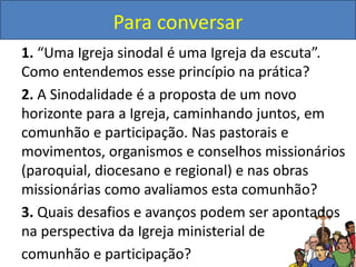Para conversar
1. “Uma Igreja sinodal é uma Igreja da escuta”.
Como entendemos esse princípio na prática?
2. A Sinodalidade é a proposta de um novo
horizonte para a Igreja, caminhando juntos, em
comunhão e participação. Nas pastorais e
movimentos, organismos e conselhos missionários
(paroquial, diocesano e regional) e nas obras
missionárias como avaliamos esta comunhão?
3. Quais desafios e avanços podem ser apontados
na perspectiva da Igreja ministerial de
comunhão e participação?
 