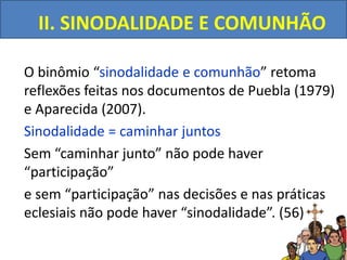 II. SINODALIDADE E COMUNHÃO
O binômio “sinodalidade e comunhão” retoma
reflexões feitas nos documentos de Puebla (1979)
e Aparecida (2007).
Sinodalidade = caminhar juntos
Sem “caminhar junto” não pode haver
“participação”
e sem “participação” nas decisões e nas práticas
eclesiais não pode haver “sinodalidade”. (56)
 