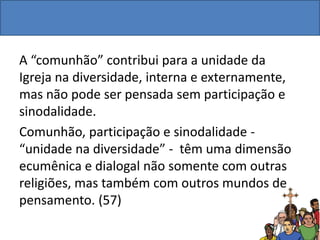 A “comunhão” contribui para a unidade da
Igreja na diversidade, interna e externamente,
mas não pode ser pensada sem participação e
sinodalidade.
Comunhão, participação e sinodalidade -
“unidade na diversidade” - têm uma dimensão
ecumênica e dialogal não somente com outras
religiões, mas também com outros mundos de
pensamento. (57)
 