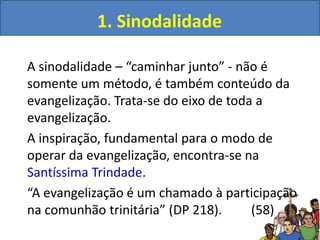 1. Sinodalidade
A sinodalidade – “caminhar junto” - não é
somente um método, é também conteúdo da
evangelização. Trata-se do eixo de toda a
evangelização.
A inspiração, fundamental para o modo de
operar da evangelização, encontra-se na
Santíssima Trindade.
“A evangelização é um chamado à participação
na comunhão trinitária” (DP 218). (58)
 