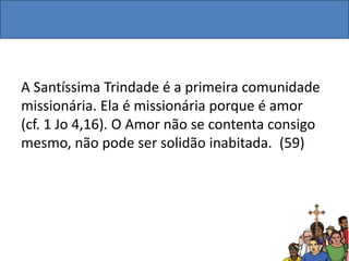 A Santíssima Trindade é a primeira comunidade
missionária. Ela é missionária porque é amor
(cf. 1 Jo 4,16). O Amor não se contenta consigo
mesmo, não pode ser solidão inabitada. (59)
 