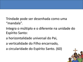 Trindade pode ser desenhada como uma
“mandala”.
Integra o múltiplo e o diferente na unidade do
Espírito Santo:
a horizontalidade universal do Pai,
a verticalidade do Filho encarnado,
a circularidade do Espírito Santo. (60)
 