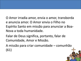 O Amor irradia amor, envia o amor, transborda
e anuncia amor. O Amor envia o Filho no
Espírito Santo em missão para anunciar a Boa-
Nova a toda humanidade.
Falar de Deus significa, portanto, falar de
Comunidade, Amor e Missão.
A missão para criar comunidade – comunhão
(61)
 