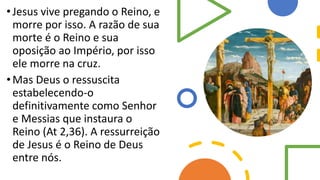 •Jesus vive pregando o Reino, e
morre por isso. A razão de sua
morte é o Reino e sua
oposição ao Império, por isso
ele morre na cruz.
•Mas Deus o ressuscita
estabelecendo-o
definitivamente como Senhor
e Messias que instaura o
Reino (At 2,36). A ressurreição
de Jesus é o Reino de Deus
entre nós.
 