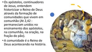 •Os apóstolos, continuadores
de Jesus, entendem
historicizar o Reino de Deus
através da formação de
comunidades que vivem em
comunhão (At 2,42 :
permaneciam unidos no
ensinamento dos apóstolos,
na comunhão, na oração, na
fração do pão).
•A comunidade é o Reino de
Deus acontecendo na história.
 