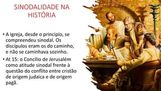 SINODALIDADE NA
HISTÓRIA
• A Igreja, desde o principio, se
compreendeu sinodal. Os
discípulos eram os do caminho,
e não se caminhava sozinho.
• At 15: o Concílio de Jerusalém
como atitude sinodal frente à
questão do conflito entre cristão
de origem judaica e de origem
pagã.
 