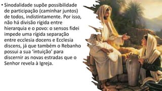 • Sinodalidade supõe possibilidade
de participação (caminhar juntos)
de todos, indistintamente. Por isso,
não há divisão rígida entre
hierarquia e o povo: o sensos fidei
impede uma rígida separação
entre ecclesia docens e Ecclesia
discens, já que também o Rebanho
possui a sua ‘intuição’ para
discernir as novas estradas que o
Senhor revela à Igreja.
 
