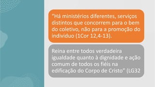 “Há ministérios diferentes, serviços
distintos que concorrem para o bem
do coletivo, não para a promoção do
individuo (1Cor 12,4-13).
Reina entre todos verdadeira
igualdade quanto à dignidade e ação
comum de todos os fiéis na
edificação do Corpo de Cristo” (LG32
 