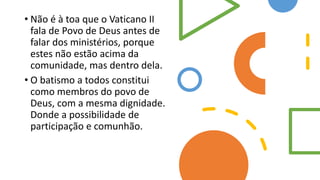 • Não é à toa que o Vaticano II
fala de Povo de Deus antes de
falar dos ministérios, porque
estes não estão acima da
comunidade, mas dentro dela.
• O batismo a todos constitui
como membros do povo de
Deus, com a mesma dignidade.
Donde a possibilidade de
participação e comunhão.
 