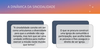 A DINÂMICA DA SINODALIDADE
“A sinodalidade consite em ver
como articulamos a diversidade
para que a unidade não seja
rompida, mas tem que ser uma
unidade sinfônica para melhor
exercer a missão neste mundo
que temos”.
O que se procura construir:
uma Igreja de comunhão e
participação, que acolha todas
as pessoas e lhes assegure o
direito de ser Igreja.
 
