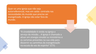 Quer-se uma Igreja que não seja
autorreferencial, mas em saída: centrada nas
necessidades do mundo que precisa ser
evangelizado. A Igreja não estar fora do
mundo.
“A sinodalidade é vivida na Igreja a
serviço da missão... A Igreja é chamada a
ativar em sinergia sinodal os ministérios e
os carismas presentes na sua vida para
discernir os caminhos da evangelização
na escuta da voz do espirito” (CTI).
 