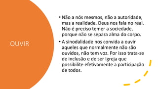 OUVIR
• Não a nós mesmos, não a autoridade,
mas a realidade. Deus nos fala no real.
Não é preciso temer a sociedade,
porque não se separa alma do corpo.
• A sinodalidade nos convida a ouvir
aqueles que normalmente não são
ouvidos, não tem voz. Por isso trata-se
de inclusão e de ser Igreja que
possibilite efetivamente a participação
de todos.
 