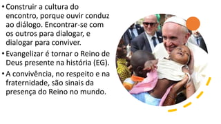 •Construir a cultura do
encontro, porque ouvir conduz
ao diálogo. Encontrar-se com
os outros para dialogar, e
dialogar para conviver.
•Evangelizar é tornar o Reino de
Deus presente na história (EG).
•A convivência, no respeito e na
fraternidade, são sinais da
presença do Reino no mundo.
 