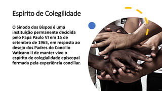 Espírito de Colegilidade
O Sínodo dos Bispos é uma
instituição permanente decidida
pelo Papa Paulo VI em 15 de
setembro de 1965, em resposta ao
desejo dos Padres do Concílio
Vaticano II de manter vivo o
espírito de colegialidade episcopal
formada pela experiência conciliar.
 