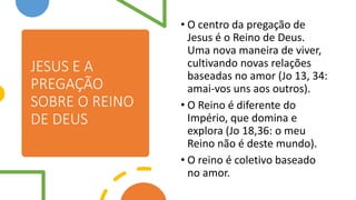 JESUS E A
PREGAÇÃO
SOBRE O REINO
DE DEUS
• O centro da pregação de
Jesus é o Reino de Deus.
Uma nova maneira de viver,
cultivando novas relações
baseadas no amor (Jo 13, 34:
amai-vos uns aos outros).
• O Reino é diferente do
Império, que domina e
explora (Jo 18,36: o meu
Reino não é deste mundo).
• O reino é coletivo baseado
no amor.
 